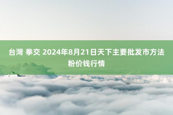 台灣 拳交 2024年8月21日天下主要批发市方法粉价钱行情