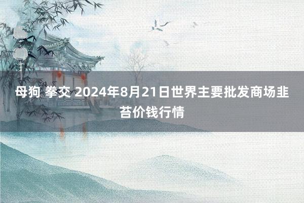 母狗 拳交 2024年8月21日世界主要批发商场韭苔价钱行情