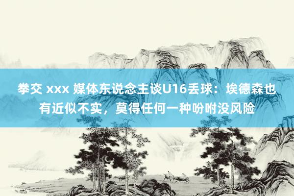 拳交 xxx 媒体东说念主谈U16丢球：埃德森也有近似不实，莫得任何一种吩咐没风险