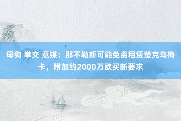 母狗 拳交 意媒：那不勒斯可能免费租赁楚克乌梅卡，附加约2000万欧买断要求