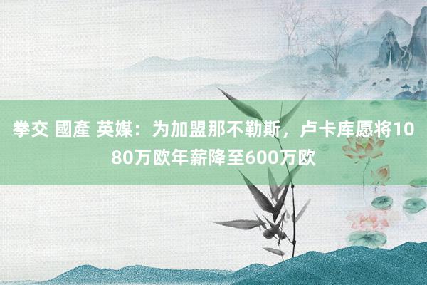 拳交 國產 英媒：为加盟那不勒斯，卢卡库愿将1080万欧年薪降至600万欧