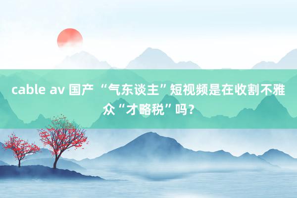 cable av 国产 “气东谈主”短视频是在收割不雅众“才略税”吗？