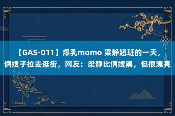 【GAS-011】爆乳momo 梁静翘班的一天，俩嫂子拉去逛街，网友：梁静比俩嫂黑，但很漂亮