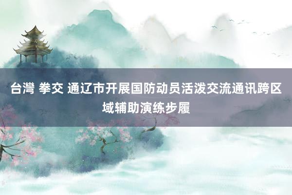 台灣 拳交 通辽市开展国防动员活泼交流通讯跨区域辅助演练步履