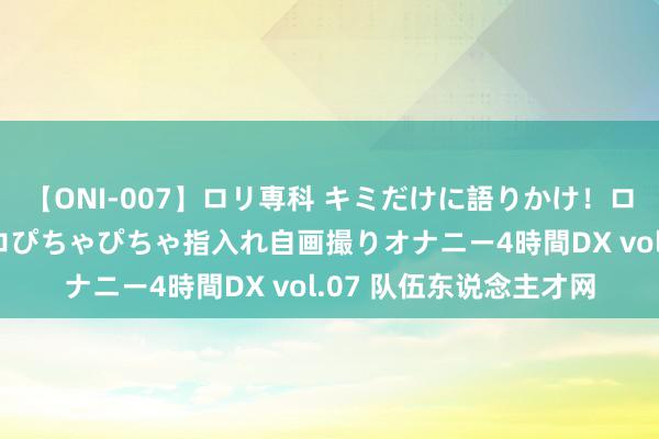 【ONI-007】ロリ専科 キミだけに語りかけ！ロリっ娘20人！オマ●コぴちゃぴちゃ指入れ自画撮りオナニー4時間DX vol.07 队伍东说念主才网