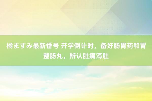 橘ますみ最新番号 开学倒计时，备好肠胃药和胃整肠丸，辨认肚痛泻肚