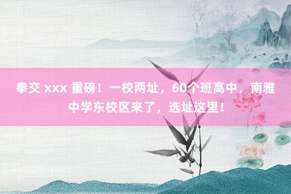 拳交 xxx 重磅！一校两址，60个班高中，南雅中学东校区来了，选址这里！