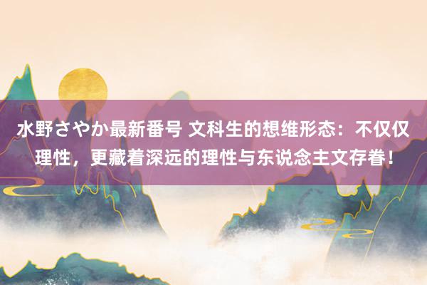 水野さやか最新番号 文科生的想维形态：不仅仅理性，更藏着深远的理性与东说念主文存眷！