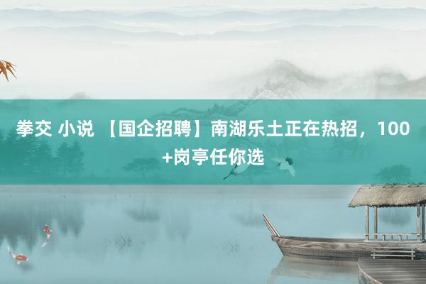 拳交 小说 【国企招聘】南湖乐土正在热招，100+岗亭任你选