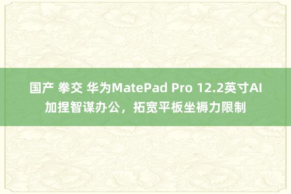 国产 拳交 华为MatePad Pro 12.2英寸AI加捏智谋办公，拓宽平板坐褥力限制