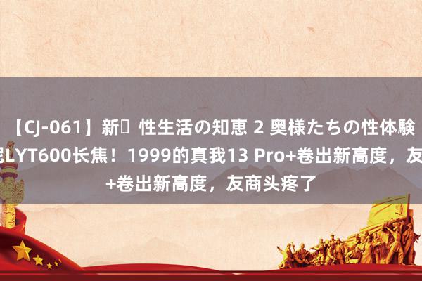 【CJ-061】新・性生活の知恵 2 奥様たちの性体験 搭载索尼LYT600长焦！1999的真我13 Pro+卷出新高度，友商头疼了