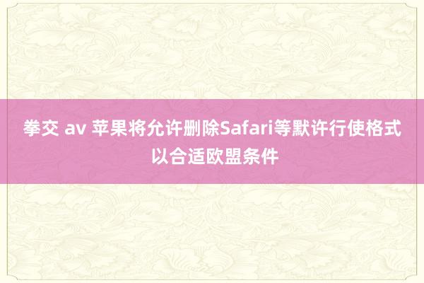 拳交 av 苹果将允许删除Safari等默许行使格式 以合适欧盟条件