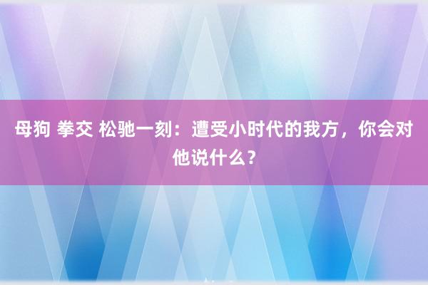 母狗 拳交 松驰一刻：遭受小时代的我方，你会对他说什么？