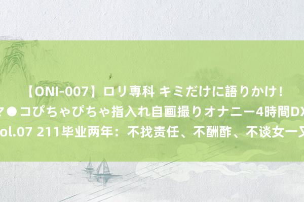 【ONI-007】ロリ専科 キミだけに語りかけ！ロリっ娘20人！オマ●コぴちゃぴちゃ指入れ自画撮りオナニー4時間DX vol.07 211毕业两年：不找责任、不酬酢、不谈女一又友，女儿躺平我咋办！