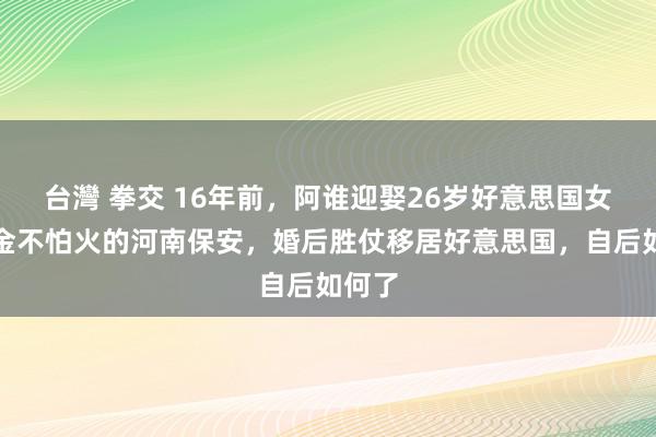 台灣 拳交 16年前，阿谁迎娶26岁好意思国女磨真金不怕火的河南保安，婚后胜仗移居好意思国，自后如何了