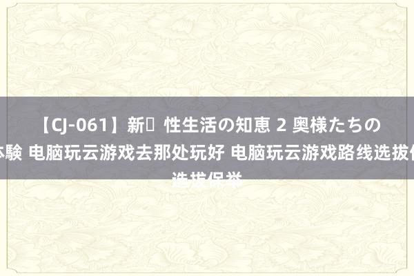 【CJ-061】新・性生活の知恵 2 奥様たちの性体験 电脑玩云游戏去那处玩好 电脑玩云游戏路线选拔保举