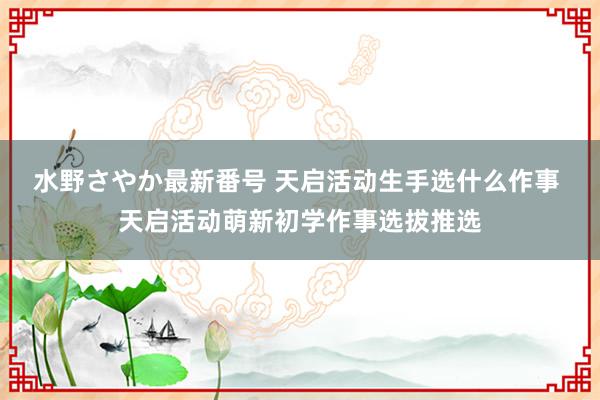 水野さやか最新番号 天启活动生手选什么作事 天启活动萌新初学作事选拔推选