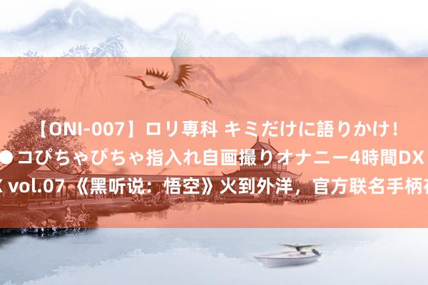 【ONI-007】ロリ専科 キミだけに語りかけ！ロリっ娘20人！オマ●コぴちゃぴちゃ指入れ自画撮りオナニー4時間DX vol.07 《黑听说：悟空》火到外洋，官方联名手柄在速卖通上10秒售罄