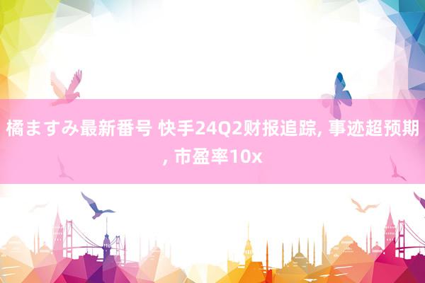 橘ますみ最新番号 快手24Q2财报追踪, 事迹超预期, 市盈率10x