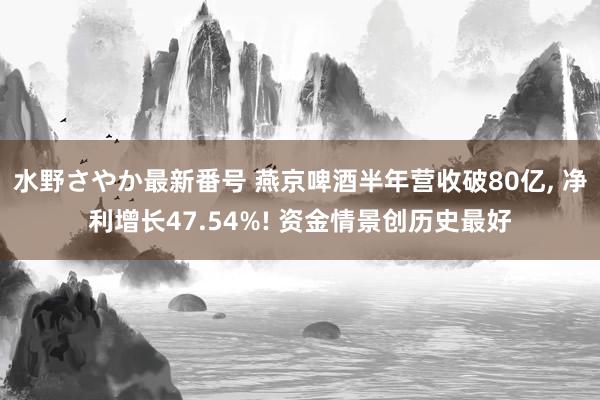 水野さやか最新番号 燕京啤酒半年营收破80亿, 净利增长47.54%! 资金情景创历史最好