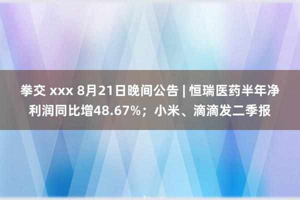 拳交 xxx 8月21日晚间公告 | 恒瑞医药半年净利润同比增48.67%；小米、滴滴发二季报