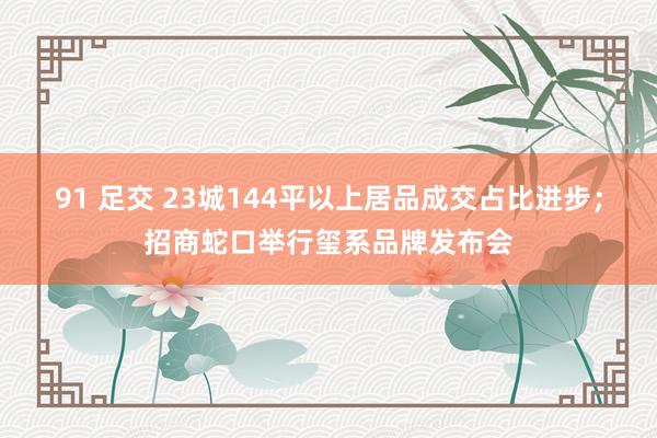 91 足交 23城144平以上居品成交占比进步；招商蛇口举行玺系品牌发布会