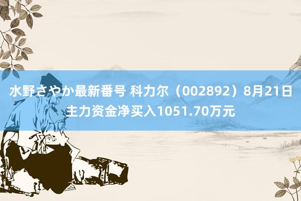 水野さやか最新番号 科力尔（002892）8月21日主力资金净买入1051.70万元