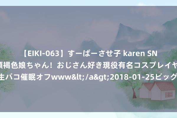 【EIKI-063】すーぱーさせ子 karen SNS炎上騒動でお馴染みのハーフ顔褐色娘ちゃん！おじさん好き現役有名コスプレイヤーの妊娠中出し生パコ催眠オフwww</a>2018-01-25ビッグモーカル&$EIKI119分钟 交了2亿元“膏火” 华东医药隔断一款GLP-1药物研发