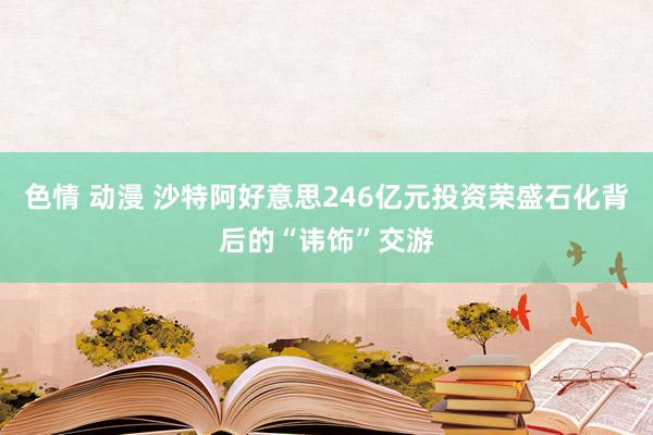 色情 动漫 沙特阿好意思246亿元投资荣盛石化背后的“讳饰”交游