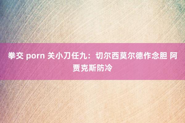 拳交 porn 关小刀任九：切尔西莫尔德作念胆 阿贾克斯防冷