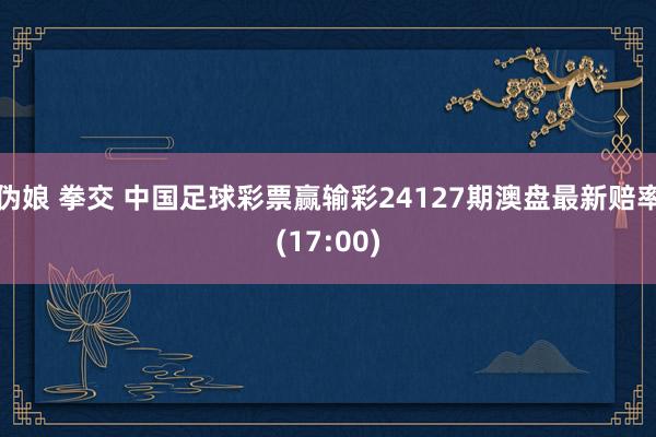 伪娘 拳交 中国足球彩票赢输彩24127期澳盘最新赔率(17:00)