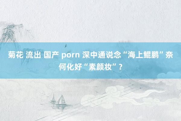 菊花 流出 国产 porn 深中通说念“海上鲲鹏”奈何化好“素颜妆”？