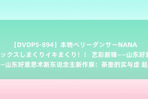 【DVDPS-894】本物ベリーダンサーNANA第2弾 悦楽の腰使いでセックスしまくりイキまくり！！ 艺彩新锋——山东好意思术新东说念主新作展：茶壶的实与虚 赵祥杰妙笔画幸福