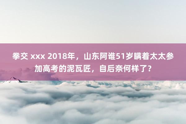 拳交 xxx 2018年，山东阿谁51岁瞒着太太参加高考的泥瓦匠，自后奈何样了？