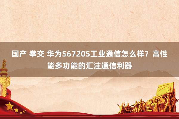 国产 拳交 华为S6720S工业通信怎么样？高性能多功能的汇注通信利器