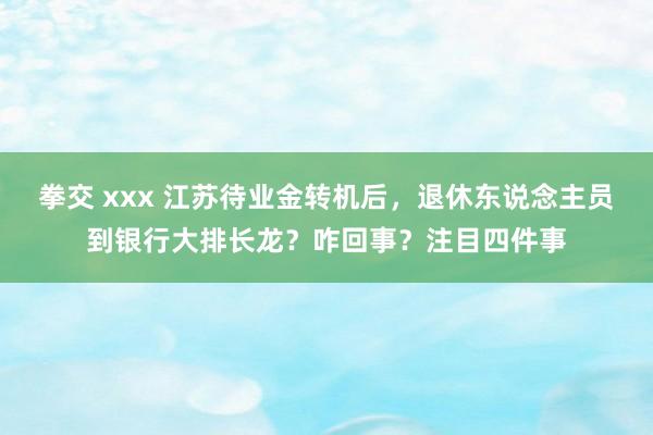 拳交 xxx 江苏待业金转机后，退休东说念主员到银行大排长龙？咋回事？注目四件事