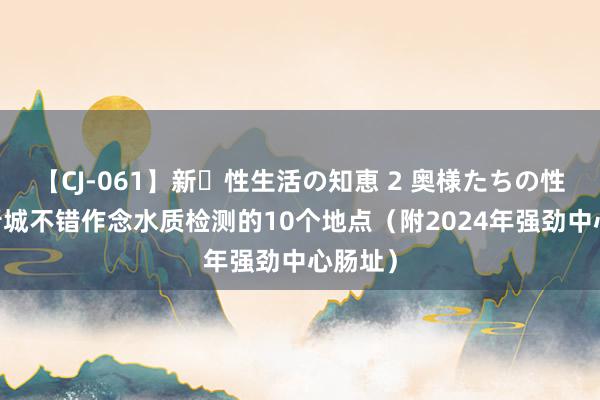 【CJ-061】新・性生活の知恵 2 奥様たちの性体験 晋城不错作念水质检测的10个地点（附2024年强劲中心肠址）