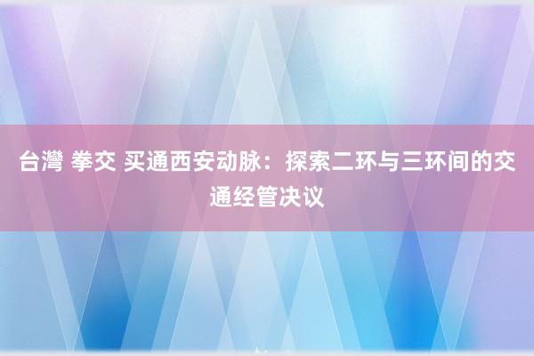 台灣 拳交 买通西安动脉：探索二环与三环间的交通经管决议