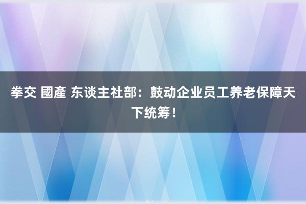 拳交 國產 东谈主社部：鼓动企业员工养老保障天下统筹！