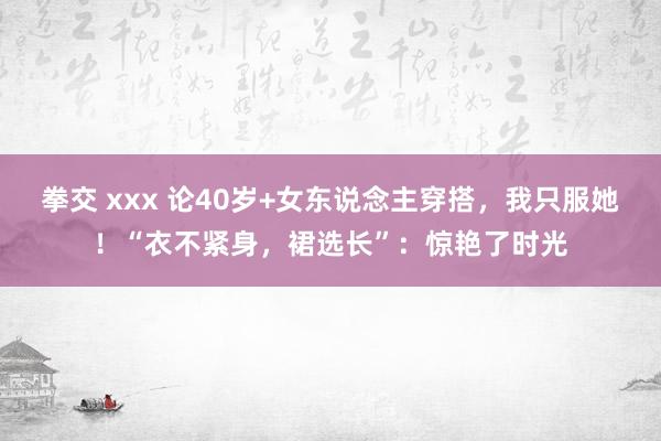 拳交 xxx 论40岁+女东说念主穿搭，我只服她！“衣不紧身，裙选长”：惊艳了时光