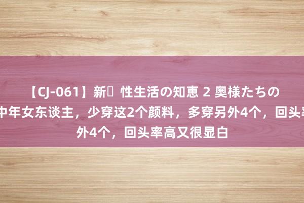 【CJ-061】新・性生活の知恵 2 奥様たちの性体験 忽视中年女东谈主，少穿这2个颜料，多穿另外4个，回头率高又很显白