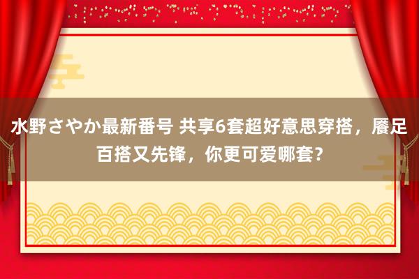 水野さやか最新番号 共享6套超好意思穿搭，餍足百搭又先锋，你更可爱哪套？