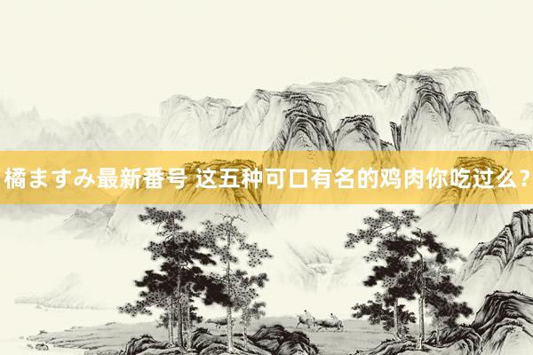 橘ますみ最新番号 这五种可口有名的鸡肉你吃过么？