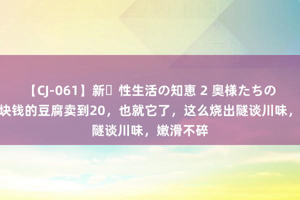 【CJ-061】新・性生活の知恵 2 奥様たちの性体験 1块钱的豆腐卖到20，也就它了，这么烧出隧谈川味，嫩滑不碎