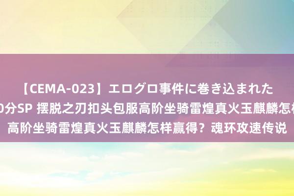 【CEMA-023】エログロ事件に巻き込まれた 人妻たちの昭和史 210分SP 摆脱之刃扣头包服高阶坐骑雷煌真火玉麒麟怎样赢得？魂环攻速传说