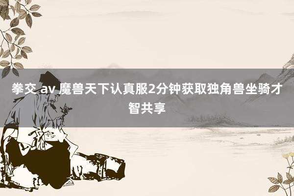 拳交 av 魔兽天下认真服2分钟获取独角兽坐骑才智共享