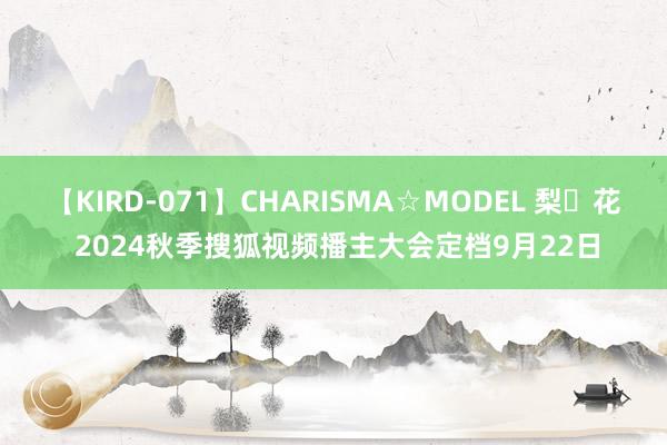 【KIRD-071】CHARISMA☆MODEL 梨々花 2024秋季搜狐视频播主大会定档9月22日