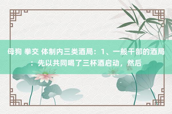 母狗 拳交 体制内三类酒局：1、一般干部的酒局：先以共同喝了三杯酒启动，然后