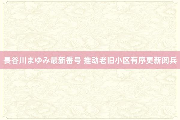 長谷川まゆみ最新番号 推动老旧小区有序更新阅兵