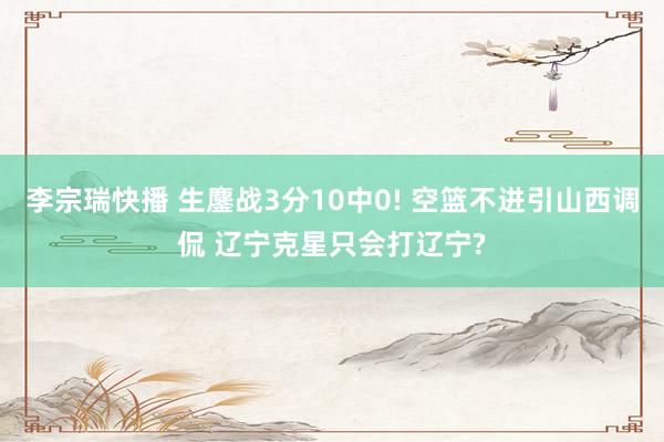 李宗瑞快播 生鏖战3分10中0! 空篮不进引山西调侃 辽宁克星只会打辽宁?